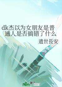 dk杰以为女朋友是普通人是否搞错了什么